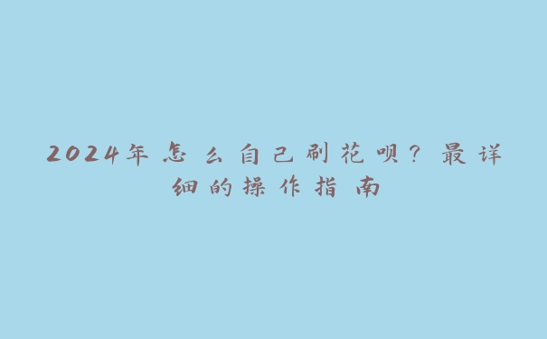 2024年怎么自己刷花呗?最详细的操作指南 2024年怎么自己刷花呗?最详细的操作指南