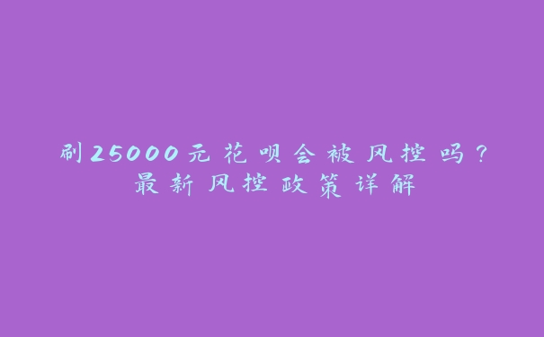 刷25000元花呗会被风控吗?最新风控政策详解 刷25000元花呗会被风控吗?最新风控政策详解