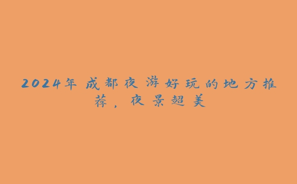 2024年成都夜游好玩的地方推荐,夜景超美 2024年成都夜游好玩的地方推荐,夜景超美