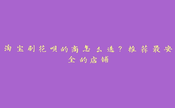 淘宝刷花呗的商怎么选?推荐最安全的店铺 淘宝刷花呗的商怎么选?推荐最安全的店铺
