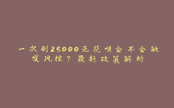 一次刷25000元花呗会不会触发风控?最新政策解析 一次刷25000元花呗会不会触发风控?最新政策解析