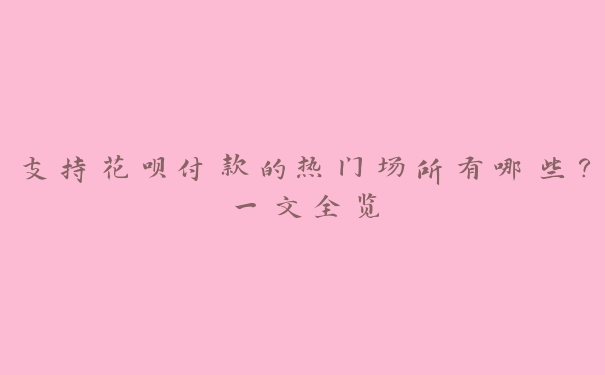 支持花呗付款的热门场所有哪些?一文全览 支持花呗付款的热门场所有哪些?一文全览