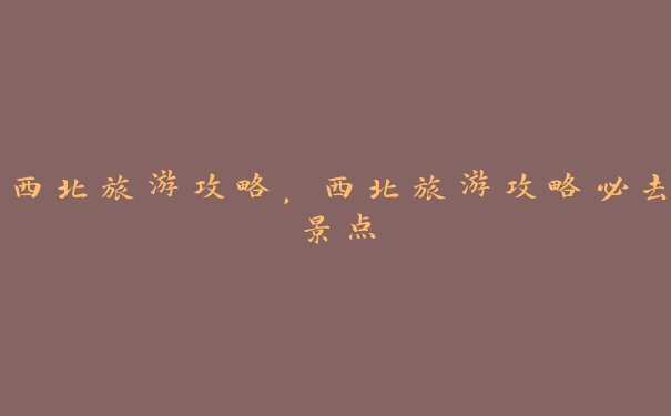 西北旅游攻略,西北旅游攻略必去景点 西北旅游攻略,西北旅游攻略必去景点