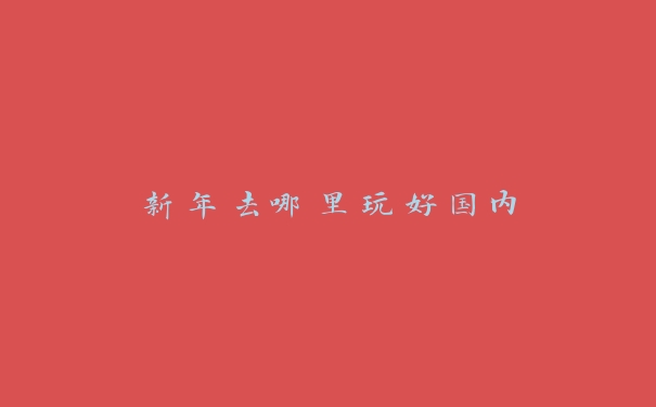 新年去哪里玩好国内 新年去哪里玩好国内