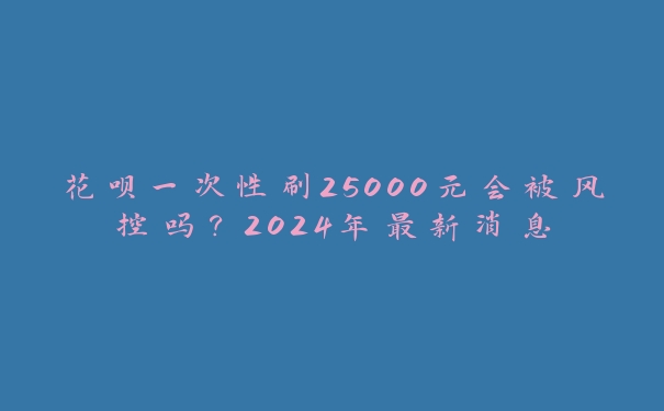 花呗一次性刷25000元会被风控吗？2024年最新消息