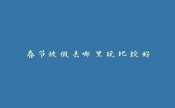 春节放假去哪里玩比较好 春节放假去哪里玩比较好