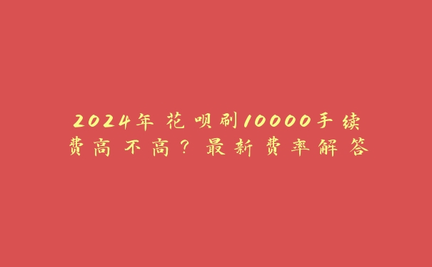 2024年花呗刷10000手续费高不高?最新费率解答 2024年花呗刷10000手续费高不高?最新费率解答