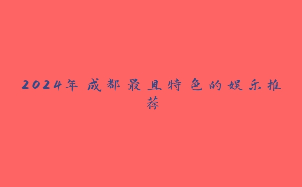 2024年成都最具特色的娱乐推荐 2024年成都最具特色的娱乐推荐
