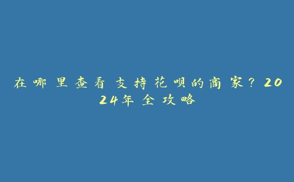在哪里查看支持花呗的商家?2024年全攻略 在哪里查看支持花呗的商家?2024年全攻略