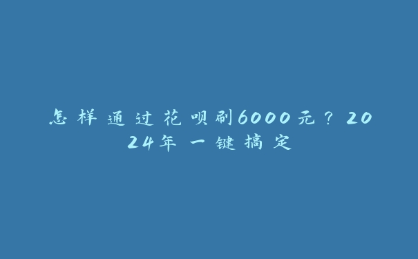 怎样通过花呗刷6000元?2024年一键搞定 怎样通过花呗刷6000元?2024年一键搞定