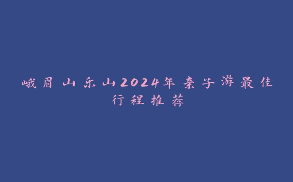 峨眉山乐山2024年亲子游最佳行程推荐 峨眉山乐山2024年亲子游最佳行程推荐