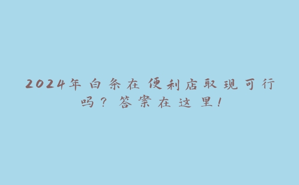 2024年白条在便利店取现可行吗？答案在这里！