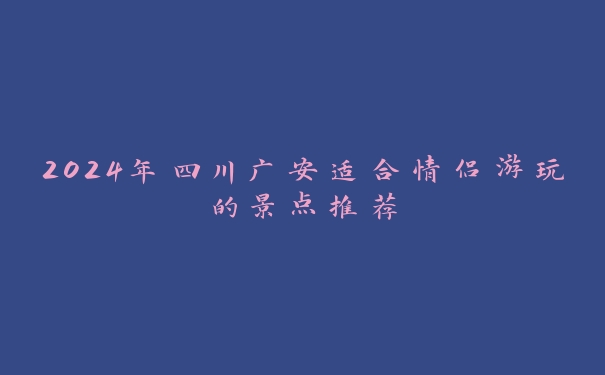 2024年四川广安适合情侣游玩的景点推荐 2024年四川广安适合情侣游玩的景点推荐