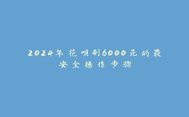 2024年花呗刷6000元的最安全操作步骤 2024年花呗刷6000元的最安全操作步骤