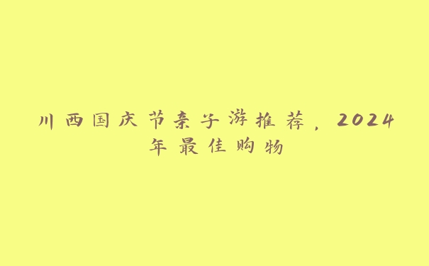 川西国庆节亲子游推荐，2024年最佳购物