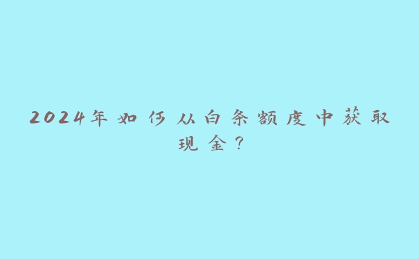 2024年如何从白条额度中获取现金? 2024年如何从白条额度中获取现金?