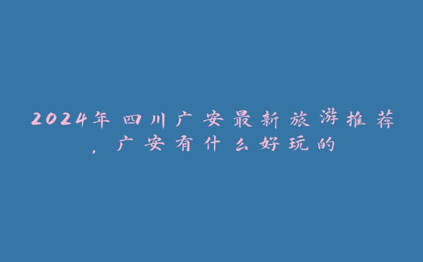 2024年四川广安最新旅游推荐，广安有什么好玩的