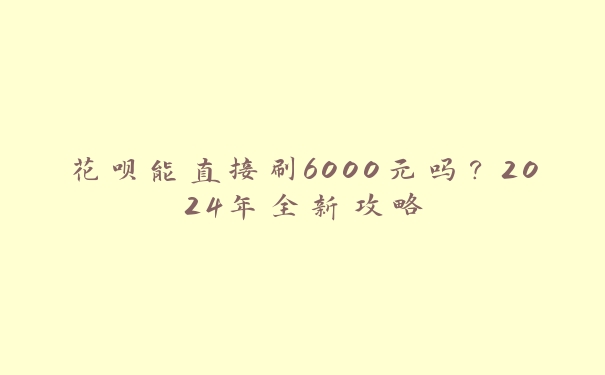 花呗能直接刷6000元吗?2024年全新攻略 花呗能直接刷6000元吗?2024年全新攻略