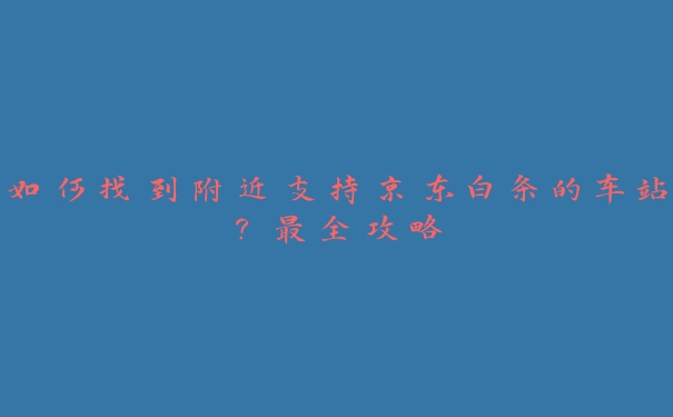 如何找到附近支持京东白条的车站？最全攻略