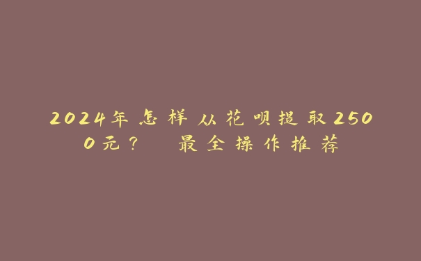 2024年怎样从花呗提取2500元? 最全操作推荐 2024年怎样从花呗提取2500元? 最全操作推荐