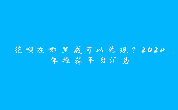 花呗在哪里成可以兑现？2024年推荐平台汇总