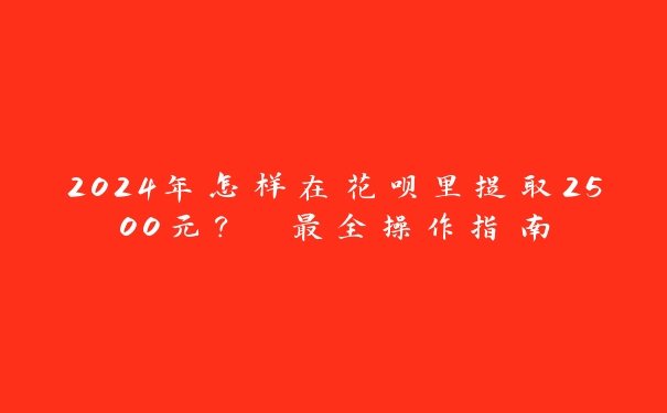 2024年怎样在花呗里提取2500元？ 最全操作指南