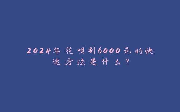 2024年花呗刷6000元的快速方法是什么? 2024年花呗刷6000元的快速方法是什么?
