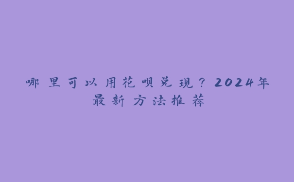 哪里可以用花呗兑现？2024年最新方法推荐