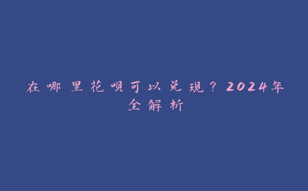 在哪里花呗可以兑现?2024年全解析 在哪里花呗可以兑现?2024年全解析