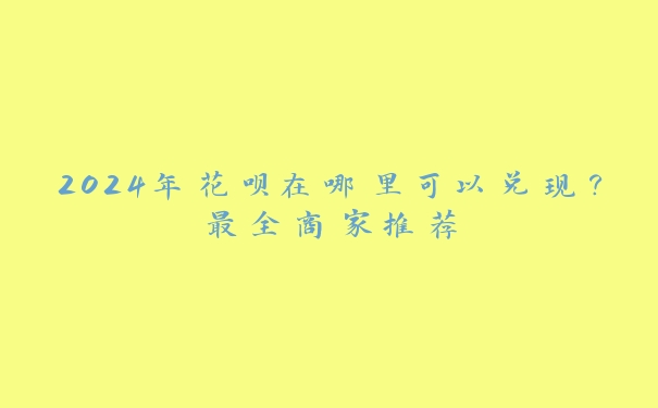 2024年花呗在哪里可以兑现?最全商家推荐 2024年花呗在哪里可以兑现?最全商家推荐