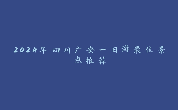 2024年四川广安一日游最佳景点推荐 2024年四川广安一日游最佳景点推荐
