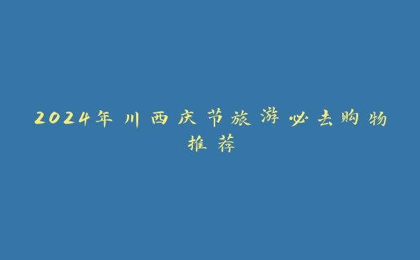 2024年川西庆节旅游必去购物推荐 2024年川西庆节旅游必去购物推荐