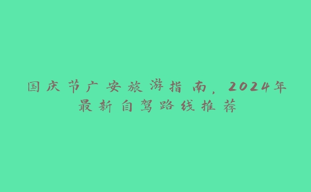 国庆节广安旅游指南,2024年最新自驾路线推荐 国庆节广安旅游指南,2024年最新自驾路线推荐