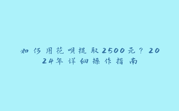 如何用花呗提取2500元?2024年详细操作指南 如何用花呗提取2500元?2024年详细操作指南