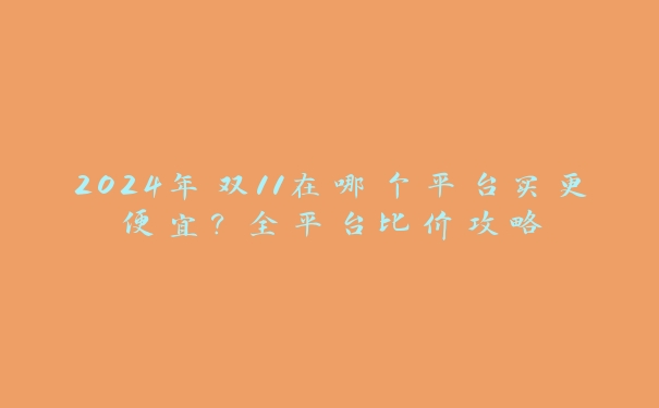 2024年双11在哪个平台买更便宜?全平台比价攻略 2024年双11在哪个平台买更便宜?全平台比价攻略