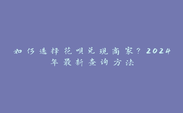如何选择花呗兑现商家?2024年最新查询方法 如何选择花呗兑现商家?2024年最新查询方法