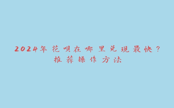 2024年花呗在哪里兑现最快?推荐操作方法 2024年花呗在哪里兑现最快?推荐操作方法