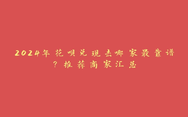 2024年花呗兑现去哪家最靠谱？推荐商家汇总