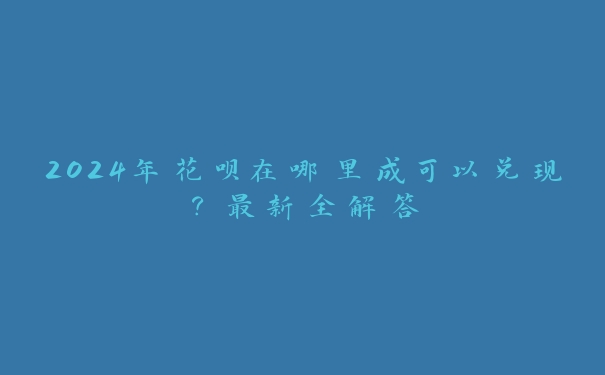 2024年花呗在哪里成可以兑现？最新全解答