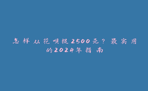 怎样从花呗提2500元？最实用的2024年指南
