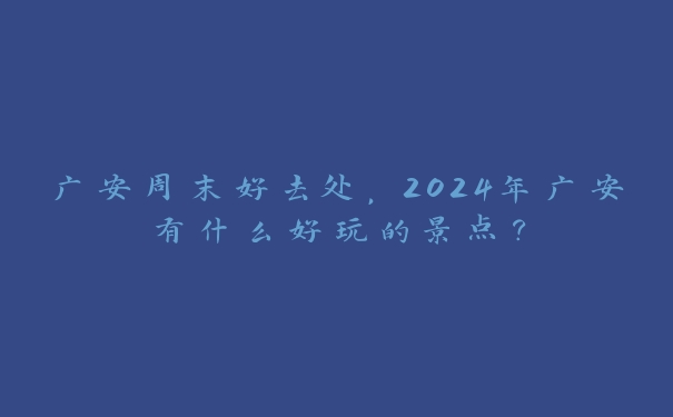 广安周末好去处,2024年广安有什么好玩的景点? 广安周末好去处,2024年广安有什么好玩的景点?
