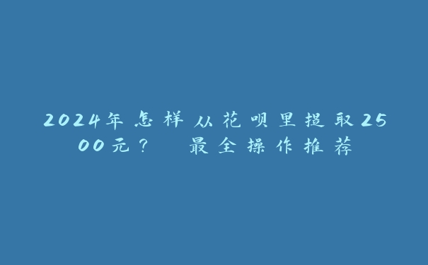 2024年怎样从花呗里提取2500元? 最全操作推荐 2024年怎样从花呗里提取2500元? 最全操作推荐