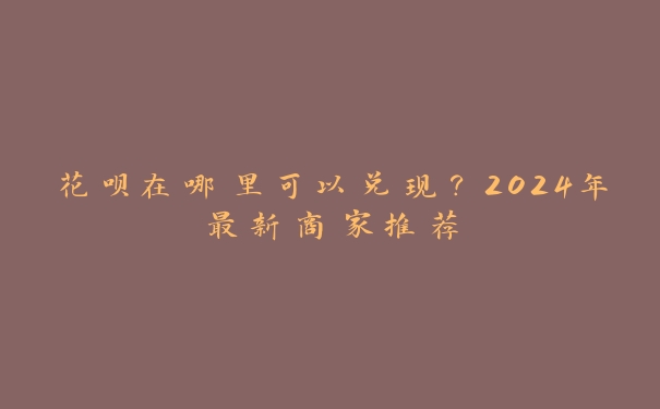 花呗在哪里可以兑现?2024年最新商家推荐 花呗在哪里可以兑现?2024年最新商家推荐