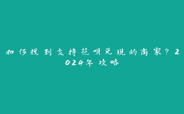 如何找到支持花呗兑现的商家？2024年攻略