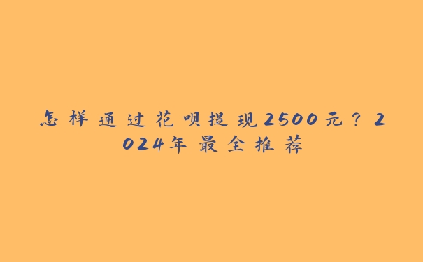 怎样通过花呗提现2500元?2024年最全推荐 怎样通过花呗提现2500元?2024年最全推荐