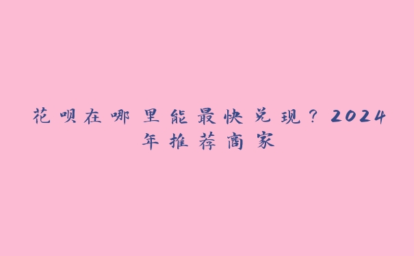 花呗在哪里能最快兑现?2024年推荐商家 花呗在哪里能最快兑现?2024年推荐商家