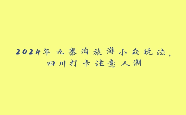 2024年九寨沟旅游小众玩法,四川打卡注意人潮 2024年九寨沟旅游小众玩法,四川打卡注意人潮