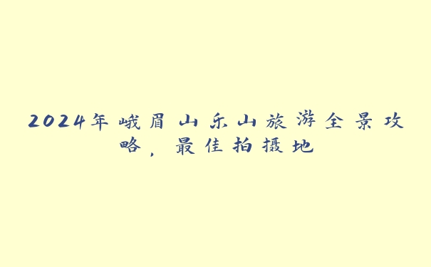 2024年峨眉山乐山旅游全景攻略,最佳拍摄地 2024年峨眉山乐山旅游全景攻略,最佳拍摄地