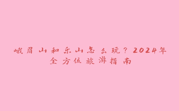 峨眉山和乐山怎么玩?2024年全方位旅游指南 峨眉山和乐山怎么玩?2024年全方位旅游指南