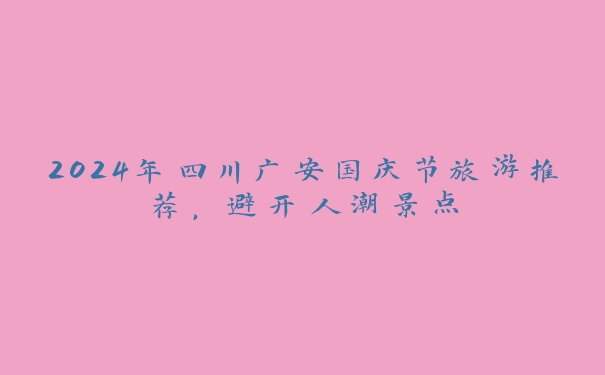2024年四川广安国庆节旅游推荐,避开人潮景点 2024年四川广安国庆节旅游推荐,避开人潮景点